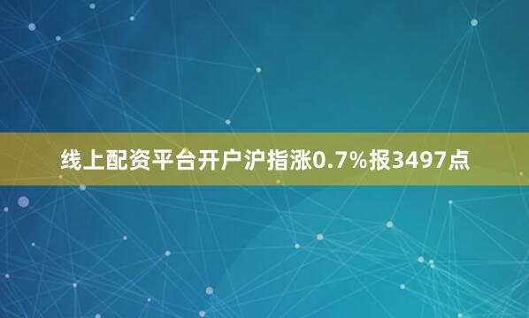 线上配资平台开户沪指涨0.7%报3497点
