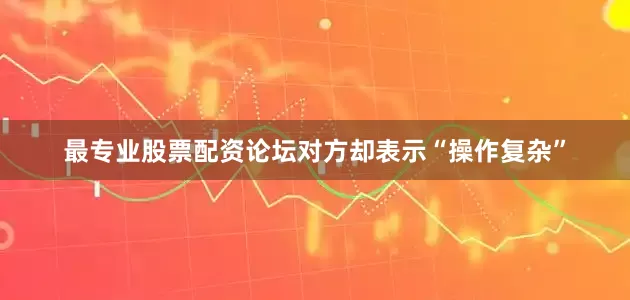 最专业股票配资论坛对方却表示“操作复杂”