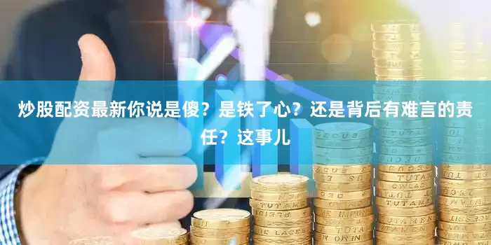 炒股配资最新你说是傻？是铁了心？还是背后有难言的责任？这事儿