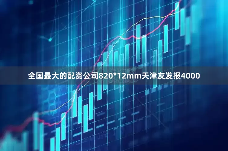 全国最大的配资公司820*12mm天津友发报4000