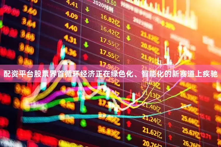 配资平台股票界首循环经济正在绿色化、智能化的新赛道上疾驰