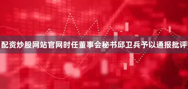 配资炒股网站官网时任董事会秘书邱卫兵予以通报批评