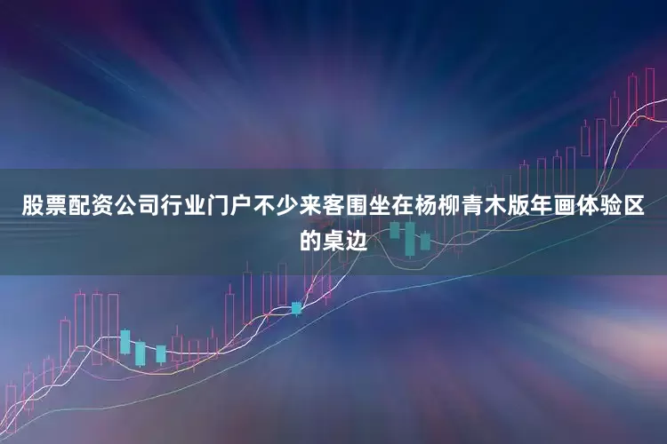 股票配资公司行业门户不少来客围坐在杨柳青木版年画体验区的桌边