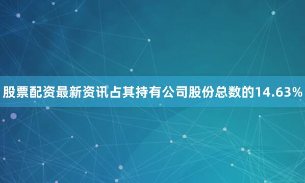 股票配资最新资讯占其持有公司股份总数的14.63%