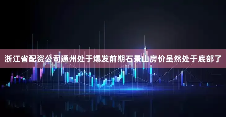 浙江省配资公司通州处于爆发前期石景山房价虽然处于底部了