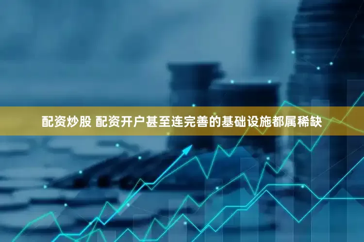 配资炒股 配资开户甚至连完善的基础设施都属稀缺
